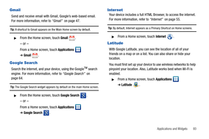 Page 97Applications and Widgets       93
Gmail
Send and receive email with Gmail, Google’s web-based email. 
For more information, refer to “Gmail”  on page 47.
Tip: A shortcut to Gmail appears on the Main Home screen by default.
From the Home screen, touch Gmail.
– or –
From a Home screen, touch Applications  
➔Gmail.
Google Search
Search the internet, and your device, using the GoogleTM search 
engine. For more information, refer to “Google Search”  on 
page 64.
Tip: The Google Search widget appears by...