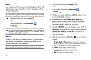Page 9894
Maps
Use Google Maps to find your current location, get directions, and 
other location-based information. For more information, refer to 
“Maps”  on page 60.
Tip: A shortcut to Google Maps appears on the Main Home screen by default.
From the Home screen, touch Maps .
– or –
From a Home screen, touch Applications  
➔Maps.
Note: You must enable location services to use Maps. Some features require 
Standalone or Google location services. For more information, refer to 
“Location and Security”  on page...