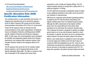 Page 101Health and Safety Information 97
US Food and Drug Administration:
http://www.fda.gov/Radiation-EmittingProducts/
RadiationEmittingProductsandProcedures/
HomeBusinessandEntertainment/CellPhones/default.htm.
Specific Absorption Rate (SAR) 
Certification Information
Your wireless phone is a radio transmitter and receiver. It is
designed and manufactured not to exceed the exposure
limits for Radio Frequency (RF) energy set by the Federal
Communications Commission (FCC) of the U.S. Government.
These FCC RF...