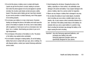 Page 105Health and Safety Information 101
Do not let the phone or battery come in contact with liquids.
Liquids can get into the phones circuits, leading to corrosion.
Even when the phone appears to be dry and appears to operate
normally, the circuitry could slowly corrode and pose a safety
hazard. If the phone and/or battery get wet, have them checked
by your service provider or contact Samsung, even if they appear
to be working properly.
Do not place your battery in or near a heat source. Excessive
heating can...