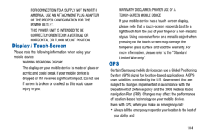 Page 108104 FOR CONNECTION TO A SUPPLY NOT IN NORTH
AMERICA, USE AN ATTACHMENT PLUG ADAPTOR
OF THE PROPER CONFIGURATION FOR THE
POWER OUTLET.
THIS POWER UNIT IS INTENDED TO BE
CORRECTLY ORIENTED IN A VERTICAL OR
HORIZONTAL OR FLOOR MOUNT POSITION.
Display / Touch-Screen
Please note the following information when using your
mobile device:
WARNING REGARDING DISPLAY
The display on your mobile device is made of glass or
acrylic and could break if your mobile device is
dropped or if it receives significant impact. Do...