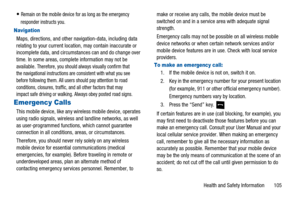 Page 109Health and Safety Information 105
Remain on the mobile device for as long as the emergency
responder instructs you.
Navigation
Maps, directions, and other navigation-data, including data
relating to your current location, may contain inaccurate or
incomplete data, and circumstances can and do change over
time. In some areas, complete information may not be
available.
Therefore, you should always visually confirm that
the navigational instructions are consistent with what you see
before following them....