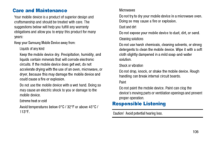 Page 110106
Care and Maintenance
Your mobile device is a product of superior design and
craftsmanship and should be treated with care. The
suggestions below will help you fulfill any warranty
obligations and allow you to enjoy this product for many
years:
Keep your Samsung Mobile Device away from:
Liquids of any kind
Keep the mobile device dry. Precipitation, humidity, and
liquids contain minerals that will corrode electronic
circuits. If the mobile device does get wet, do not
accelerate drying with the use of...