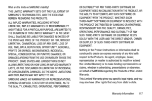 Page 121Warranty Information 117
What are the limits on SAMSUNG’s liability?
THIS LIMITED WARRANTY SETS OUT THE FULL EXTENT OF
SAMSUNG’S RESPONSIBILITIES, AND THE EXCLUSIVE
REMEDY REGARDING THE PRODUCTS.
ALL IMPLIED WARRANTIES, INCLUDING WITHOUT
LIMITATION, IMPLIED WARRANTIES OF MERCHANTABILITY
AND FITNESS FOR A PARTICULAR PURPOSE, ARE LIMITED TO
THE DURATION OF THIS LIMITED WARRANTY. IN NO EVENT
SHALL SAMSUNG BE LIABLE FOR DAMAGES IN EXCESS OF
THE PURCHASE PRICE OF THE PRODUCT OR FOR, WITHOUT
LIMITATION,...