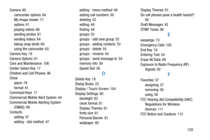 Page 133129 Camera 60
camcorder options 64
My Image viewer 71
options 61
playing videos 66
sending photos 61
sending videos 64
taking snap shots 60
using the camcorder 63
Camera Key 19
Camera Options 61
Care and Maintenance 106
Center-Select Key 17
Children and Cell Phones 96
Clock
alarm 79
format 81
Command Keys 17
Commercial Mobile Alert System 44
Commercial Mobile Alerting System
(CMAS) 99
Contacts
adding 47
adding - dial method 47adding - menu method 48
adding call numbers 50
deleting 52
editing 49
finding...