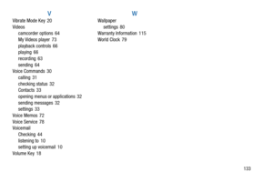 Page 137133
V
Vibrate Mode Key 20
Videos
camcorder options 64
My Videos player 73
playback controls 66
playing 66
recording 63
sending 64
Voice Commands 30
calling 31
checking status 32
Contacts 33
opening menus or applications 32
sending messages 32
settings 33
Voice Memos 72
Voice Service 78
Voicemail
Checking 44
listening to 10
setting up voicemail 10
Volume Key 18
W
Wallpaper
settings 80
Warranty Information 115
World Clock 79 