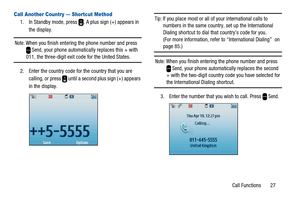 Page 31Call Functions 27
Call Another Country — Shortcut Method
1. In Standby mode, press . A plus sign (+) appears in
the display.
Note:When you finish entering the phone number and pressSend, your phone automatically replaces this + with011, the three-digit exit code for the United States.
2. Enter the country code for the country that you are
calling, or press until a second plus sign (+) appears
in the display.
Tip:If you place most or all of your international calls to
numbers in the same country, set up...