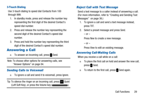 Page 33Call Functions 29
3-Touch Dialing
Use 3-touch dialing to speed dial Contacts from 100
through 999.
1. In standby mode, press and release the number key
representing the first digit of the desired Contact’s
speed dial number.
2. Press and release the number key representing the
second digit of the desired Contact’s speed dial
number.
3. Press and hold the number key representing the third
digit of the desired Contact’s speed dial number.
Answering a Call
n  To answer an incoming call, pressSend.
Note:To...