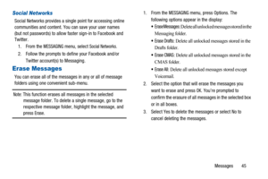 Page 49Messages 45
Social Networks
Social Networks provides a single point for accessing online
communities and content. You can save your user names
(but not passwords) to allow faster sign-in to Facebook and
Twitter.
1. From the
MESSAGINGmenu, selectSocial Networks.
2. Follow the prompts to define your Facebook and/or
Twitter account(s) to Messaging.
Erase Messages
You can erase all of the messages in any or all of message
folders using one convenient sub-menu.
Note:This function erases all messages in the...