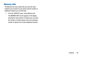 Page 63Contacts 59
Memory Info
The Memory Info menu option lets you see how many
Contacts you’ve stored on your phone and the number of
additional Contacts you can still store.
n  From theCONTACTSmenu, select Memory Info.
The MEMORY INFO screen appears in the display,
showing the
Totalnumber of Contacts you can store,
the number of Contact spaces
Used, and remaining
number of spaces
Freeto store additional Contacts. 