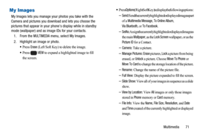 Page 75Multimedia 71
My Images
My Images lets you manage your photos you take with the
Camera and pictures you download and lets you choose the
pictures that appear in your phone’s display while in standby
mode (wallpaper) and as image IDs for your contacts.
1. From the
MULTIMEDIAmenu, select My Images.
2. Highlight an image or photo.
Press Erase(Left Soft Key) to delete the image.
Press  VIEWto expand a highlighted image to fill 
the screen.
Press Options(Right Soft Key) to display the following options:...