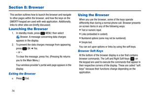 Page 7874
Section 8: Browser
This section outlines how to launch the browser and navigate
to other pages within the browser, and how the keys on the
QWERTY keypad are used with web application. Additionally,
links to other sites are briefly discussed.
Launching the Browser
1. In standby mode, pressMENU; then select
Browser. A message concerning data charges
appears in the display.
2. To prevent the data charges message from appearing,
press
OK➔Yes.
–or–
To clear the message, press
Yes. (PressingNoreturns
you to...