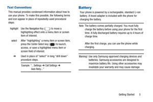 Page 9Getting Started 5
Text Conventions
This manual provides condensed information about how to
use your phone. To make this possible, the following terms
and icon appear in place of repeatedly-used procedural
steps:
Battery 
Your phone is powered by a rechargeable, standard Li-ion
battery. A travel adapter is included with the phone for
charging the battery.
Note:The battery comes partially charged. You must fully
charge the battery before using your phone for the first
time. A fully discharged battery...