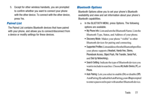 Page 81Tools 77 5. Except for other wireless handsets, you are prompted
to confirm whether you want to connect your phone
with the other device. To connect with the other device,
press
Yes.
Paired List
The Paired List contains Bluetooth devices that have paired
with your phone, and allows you to connect/disconnect from
a device or modify settings for these devices.
Bluetooth Options
Bluetooth Options allow you to set your phone’s Bluetooth
availability and view and set information about your phone’s
Bluetooth...