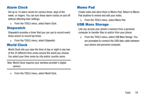 Page 83Tools 79
Alarm Clock
Set up to 10 alarm clocks for various times, days of the
week, or ringers. You can turn these alarm clocks on and off
without affecting their settings.
n  From theTOOLSmenu, selectAlarm Clock.
Stopwatch
Stopwatch provides a timer that you can use to record event
times and/or to record lap times.
n  From theTOOLSmenu, selectStopwatch.
World Clock
World Clock lets you view the time of day or night in any two
of the 24 different time zones around the world you choose.
You select your...