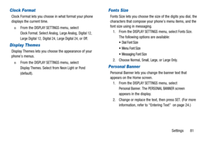 Page 85Settings 81
Clock Format
Clock Format lets you choose in what format your phone
displays the current time.
n  From theDISPLAY SETTINGSmenu, select
Clock Format.SelectAnalog,Large Analog,Digital 12,
Large Digital 12,Digital 24,Large Digital 24,orOff.
Display Themes
Display Themes lets you choose the appearance of your
phone’s menus.
n  From theDISPLAY SETTINGSmenu, select
Display Themes.Select fromNeon LightorPond
(default).
Fonts Size
Fonts Size lets you choose the size of the digits you dial, the...