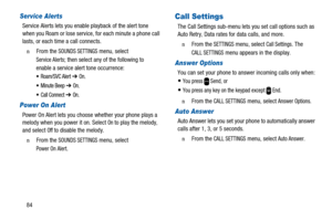 Page 8884
Service Alerts
Service Alerts lets you enable playback of the alert tone
when you Roam or lose service, for each minute a phone call
lasts, or each time a call connects.
n  From theSOUNDS SETTINGSmenu, select
Service Alerts; then select any of the following to
enable a service alert tone occurrence:
 Roam/SVC Alert➔On.
 Minute Beep➔On.
 Call Connect➔On.
Power On Alert
Power On Alert lets you choose whether your phone plays a
melody when you power it on. SelectOnto play the melody,
and selectOffto...