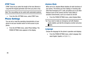 Page 9086
DTMF Tones
DTMF Tones let you select the length of the tone (NormalorLong) that the keypad generates each time you press a key.
Note:TheLongsetting can be useful with automated systems.
n  From theCALL SETTINGSmenu, selectDTMF Tones.
Phone Settings
You can set or reset the operating characteristics of your
phone to suit your location and/or to limit access to your
phone.
n  From theSETTINGSmenu, selectPhone Settings.The
PHONE SETTINGSmenu appears in the display.
Airplane Mode
When set to On, Airplane...