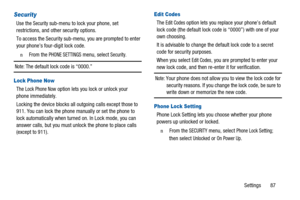 Page 91Settings 87
Security
Use theSecuritysub-menu to lock your phone, set
restrictions, and other security options.
To access the Security sub-menu, you are prompted to enter
your phone’s four-digit lock code.
n  From thePHONE SETTINGSmenu, selectSecurity.
Note:The default lock code is “0000.”
Lock Phone Now
TheLock Phone Nowoption lets you lock or unlock your
phone immediately.
Locking the device blocks all outgoing calls except those to
911. You can lock the phone manually or set the phone to
lock...