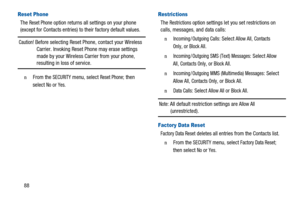 Page 9288
Reset Phone
TheReset Phoneoption returns all settings on your phone
(except for Contacts entries) to their factory default values.
Caution!Before selecting Reset Phone, contact your Wireless
Carrier. Invoking Reset Phone may erase settings
made by your Wireless Carrier from your phone,
resulting in loss of service.
n  From theSECURITYmenu, selectReset Phone; then
select
NoorYes.
Restrictions
TheRestrictionsoption settings let you set restrictions on
calls, messages, and data calls:
n  Incoming /...