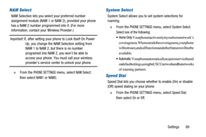 Page 93Settings 89
NAM Select
NAM Selection lets you select your preferred number
assignment module (NAM 1 or NAM 2), provided your phone
has a NAM 2 number programmed into it. (For more
information, contact your Wireless Provider.)
Important!If, after setting your phone to Lock itself On Power
Up, you change the NAM Selection setting from
NAM 1 to NAM 2, but there is no number
programed into NAM 2, you won’t be able to
access your phone. You must call your wireless
provider’s service center to unlock your...