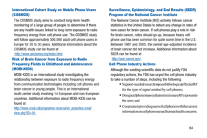 Page 9894
International Cohort Study on Mobile Phone Users 
(COSMOS)
The COSMOS study aims to conduct long-term health
monitoring of a large group of people to determine if there
are any health issues linked to long-term exposure to radio
frequency energy from cell phone use. The COSMOS study
will follow approximately 300,000 adult cell phone users in
Europe for 20 to 30 years. Additional information about the
COSMOS study can be found at
http://www.ukcosmos.org/index.html.
Risk of Brain Cancer from Exposure to...