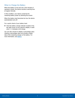 Page 116 Assemble Your Device 
    
When to Charge the Battery 
When the battery is low and only a few minutes of 
operation remain, the device sounds a warning tone 
at regular intervals. 
In this condition, your device conserves its 
remaining battery power by dimming the screen. 
When the battery level becomes too low, the device 
automatically turns o�. 
For a quick check of your battery level: 
►	 
View the battery charge indicator located in the 
top right corner of your device’s display. A solid...