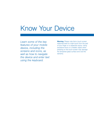 Page 15Know Your Device 
Warning: Please note that a touch screen 
responds best to a light touch from the pad 
of your �nger or a capacitive stylus. Using 
excessive force or a metallic object when 
pressing on the touch screen may damage 
the tempered glass surface and void the 
warranty. Learn some of the key 
features of your mobile 
device, including the 
screens and icons, as 
well as how to navigate 
the device and enter text 
using the keyboard.   