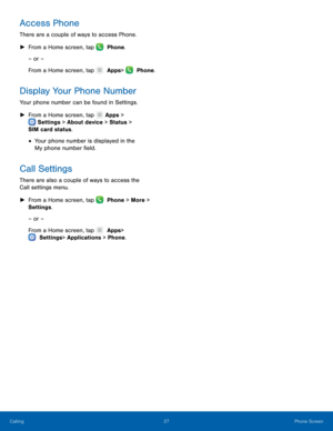 Page 3227 Phone Screen 
 
 
 
 
Access Phone 
There are a couple of ways to access Phone. 
► From a Home screen, tap   Phone.
 
– or –
 
From a Home screen, tap 

 Apps 
 >  Phone. 
Display Your Phone Number 
Your phone number can be found in Settings. 
► From a Home screen, tap 
 Apps 

> 
  Settings
 > About device > Status > 

SIM card status.
 
• Your phone number is displayed in the 

My phone number �eld.
 
Call Settings 
There are also a couple of ways to access the 
Call settings menu. 
►  From...