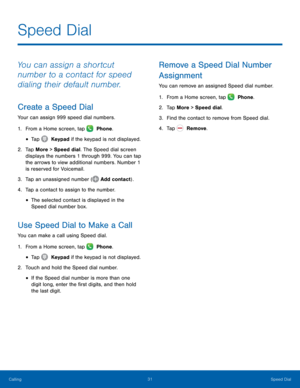 Page 3631 Speed Dial 
 
 
  
 
 
 
 
 
 
 
    
 
Speed Dial 
You can assign a shortcut 
number to a contact for speed 
dialing their default number. 
Create a Speed Dial 
Your can assign 999 speed dial numbers. 
1.  From a Home screen, tap   Phone. 
• Tap  Keypad if the keypad is not displayed. 
2.	 Tap Mor

e > Speed dial. The Speed dial screen 
displays the numbers 1 through 999. You can tap 
the arrows to view additional numbers. Number 1 
is reserved for Voicemail. 
3. 
Tap an unassigned number ( Add...