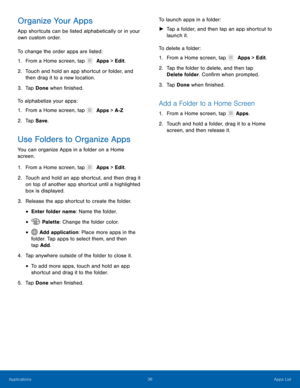 Page 4136 Apps List 
  
 
   
   
 
 
 
 
  
 
 
   
   
 
   
Organize Your Apps 
App shortcuts can be listed alphabetically or in your 
own custom order. 
To change the order apps are listed: 
1.  From a Home screen, tap   Apps > Edit. 
2.	 Touch and hold an app shor

tcut or folder, and 
then drag it to a new location. 
3.  Tap Done when �nished. 
To alphabetize your apps: 
1.  From a Home screen, tap 
 Apps > A-Z. 
2. Tap S

ave . 
Use Folders to Organize Apps 
You can organize Apps in a folder on...