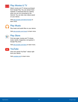 Page 4338 Google Apps 
 
Play Movies & TV 
Watch movies and TV shows purchased 
from Google Play. You can stream them 
instantly or download them for viewing 
when you are not connected to the 
Internet. You can also view videos saved 
on your device. 
Visit play.google.com/store/movies to 
learn more. 
Play Music 
Play music and audio �les on your device. 
Visit play.google.com/music to learn more. 
Play Store 
Find new apps, movies and TV shows, 
music, books, magazines, and games in 
Google Play...