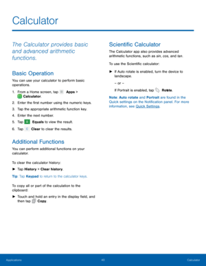 Page 4540 Calculator 
   
   
 
 
 
 
Calculator
 
The Calculator provides basic 
and advanced arithmetic 
functions. 
Basic Operation 
You can use your calculator to perform basic 
operations. 
1.  From a Home screen, tap   Apps > 
 
 Calculator. 
2. Enter the �r

st number using the numeric keys. 
3.  Tap the appropriate arithmetic function key. 
4.  Enter the next number. 
5.  Tap 
 Equals to view the result. 
6. Tap   

Clear to clear the results. 
Additional Functions 
You can perform additional...