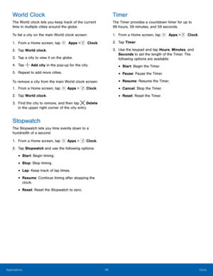 Page 5348 Clock 
   
 
 
    
   
 
 
 
 
 
   
 
 
 
 
 
World Clock 
The World clock lets you keep track of the current 
time in multiple cities around the globe. 
To list a city on the main World clock screen: 
1.  From a Home screen, tap   Apps >  Clock. 
2. Tap 

World clock. 
3.  Tap a city to view it on the globe. 
4.  Tap 
 Add city in the pop-up for the city. 
5.  Repe

at to add more cities. 
To remove a city from the main World clock screen: 
1.  From a Home screen, tap 
 Apps >   Clock. 
2.  Tap...