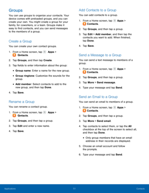 Page 5651 Contacts 
   
 
 
 
 
    
   
  
 
    
 
    
   
 
 
  From a Home screen, tap 
 Apps > 
  Cont

acts. 
Groups 
You can use groups to organize your contacts. Your 
device comes with preloaded groups, and you can 
create your own. You might create a group for your 
family, for coworkers, or a team. Groups make it 
easy to �nd contacts, and you can send messages 
to the members of a group. 
Create a Group 
You can create your own contact groups. 
1. 
F

rom a Home screen, tap   Apps > 
 C...