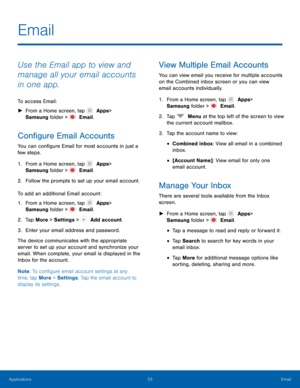 Page 5853 Email 
 
   
      
 
 
 
 
 
 
 
 
Email
 
Use the Email app to view and 
manage all your email accounts 
in one app. 
To access Email: 
►  From a Home screen, tap   Apps 
 > 

Samsung folder > 
   Email. 
Con�gure Email Accounts 
You can con�gure Email for most accounts in just a 
few steps. 
1. From a Home screen, tap   Apps 
 > 

Samsung folder > 
   Email. 
2. Follo

w the prompts to set up your email account. 
To add an additional Email account: 
1.  From a Home screen, tap...