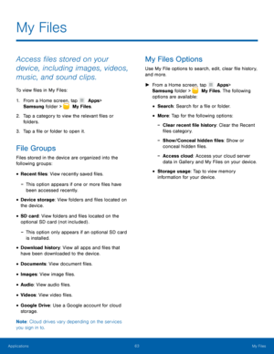 Page 6863 My Files 
   
   
 
   
 
 
 
 
 
 
 
 
   
 
 
 
My Files 
Access �les stored on your 
device, including images, videos, 
music, and sound clips. 
To view �les in My Files: 
1.  From a Home screen, tap   Apps 
 > 

Samsung folder > 
  My Files. 
2.	 Tap a c

ategory to view the relevant �les or 
folders. 
3.  Tap a �le or folder to open it. 
File Groups 
Files stored in the device are organized into the 
following groups: 
• Recent �les: View recently...