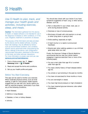 Page 6964 S Health 
   
 
 
 
   
 
 
 
 
 
 
 
 
 
 
 
 
S Health
 
Use S Health to plan, track, and 
manage your health goals and 
activities, including exercise, 
sleep, and meals. 
Caution: The information gathered from this device, 
S Health, or related software is not intended for use in 
the diagnosis of disease or other conditions, or in the 
cure, mitigation, treatment or prevention of disease. 
The accuracy of the information and data provided 
by this device and its related software, including 
heart...