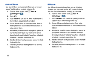 Page 102   
 
 .
   1.From the Home screen, touch   Apps 
 ➔ 
Settings ➔ 
 
 
 
     
 
Android Beam	 S  Beam 
Use Android Beam to share smaller files, such as browser   
pages, YouTube videos, co ntacts, pictures, etc.  Use S Beam for sending larger 
 files, such as HD videos, 
between your phone  and another NFC capable device by   
touching the devices together (typically back-to-back). 
1. From the Home screen, touch Apps  ➔ 
Settings ➔ConnectionsConnections 
2.	 Touch  NFC. 
3.	  Touch  ON/OFF to turn NFC...