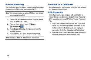 Page 104 
  
 
n
  
 
 
   
C
Screen Mirroring 
Use the Screen Mirroring feature to share media files on your 
phone with an HDMI device, such as an HDMI TV. 
Note: This feature requires an optional AllShare Cast dongle  accessory (not included). 
1.	  Connect the AllShare Cast dongle to the HDMI device 
using an HDMI A-to-A cable. 
2.  From the Home screen, touch 
Apps  ➔ 
. 
4. Touch a device, a  d follow the onscreen prompts.  Settings ➔
onnectionsConnections 
Touch 
Screen  
Mirr oring . Your phone will scan...