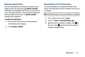 Page 107     
      
 
 
 
    
Updating Applications 
Once you have registered your  device and signed into your 
Google account, you may see the 
Updates Available 
notification in the Notification  Bar if there is a new version of 
one   or   more apps available or
, when you open an application 
that is preloaded on your device, an Update Available   
message may be displayed. 
To update the applications: 
1.	  Touch the top of the scr
een and swipe downward. 
The Notification Panel displays. 
2.  Touch...