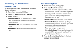Page 108 
 
 
   
 
 
 
 
 
 
 
Customizing the Apps Screens 
Choosing a view 
By default, app icons appear  in Grid view. You can change
 
the view to list view.
 
1.  From a Home screen, touch 
Apps . 
2.  Touch 
Menu,  and then touch  View type. 
3.  Choose an option: 
• Customizable Grid : The default view, which allows 
you to touch and hold on apps to move them from 
screen to screen. 
•  Alphabetical grid : Icons are arranged in a grid, in A-Z 
order. 
•  Alphabetical list : Icons display in a list,...