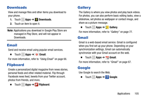 Page 111     
   
 
    
 
        
       
 
       
  
    
Downloads 
View and manage files and ot her items you download to 
your phone. 
1.  Touch   Apps ➔  Downloads . 
2.  Touch an item to open it. 
Note:  Applications you download in Google Play Store are 
managed in Play Store, and will not appear in 
Downloads. 
Email 
Send and receive email using popular email services. 
� To u c h  Apps ➔ Email. 
For more information, refer to  “Using Email” on page 66
. 
Flipboard 
Create a personalized digital...