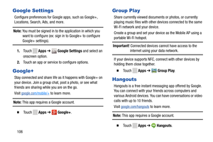 Page 112 
  
 to l earn more. 
     
  
   
 
 
 
      
 
 
Google Settings 
Configure preferences for Goog le apps, such as Google+, 
Locations, Search, Ads, and more. 
Note: You must be signed in to  the application in which you 
want to configure (ex: sign  in to Google+ to configure 
Google+ settings). 
1.  Touch   Apps ➔  Google Settings  and select
  an 
onscre en option.
 
2. Touch an a pp or

 s
ervice to configure options. 
 
Google+ 
Stay connected and share life   as it happens with Google+ on 
your...
