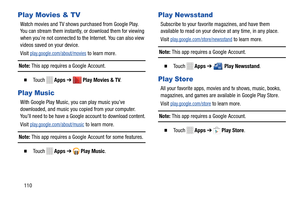 Page 116Play Movies & TV 
Watch movies and TV shows purchased from Google Play. 
You can stream them instantly, or download them for viewing 
when you’re not connected to th e Internet. You can also view 
videos saved on your device. 
Visit 
play.google.com/about/movies to learn more. 
Note: This app requires a Google  Account. 
� To u c h    Apps➔  Play Movies & TV . 
Play Music 
With Google Play Music, you can play music you’ve 
downloaded, and music you copied from your computer. 
You’ll need to be have a...