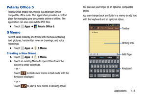 Page 117     
 
      
 
     
 SMemo . 
    
SMemo . 
 
 
Polaris Of fice 5 
Polaris Office Mobile for Android is a Microsoft Office 
compatible office suite. This application provides a central 
place for managing your documents online or offline. The 
application can also  open Adobe PDF files. 
� 	To u c h Apps ➔ Polaris Office 5 . 
S Memo 
Record ideas instantly and fr eely with memos containing
 
text, pictures, handwritten notes or drawings, and voice 

recordings.
 
� 	To u c h Apps  ➔ 
Creating a New...