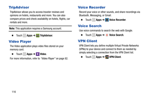 Page 122Tr ipAdvisor Voice Recorder 
TripAdvisor allows you to access traveler reviews and 
opinions on hotels, restaurants and more. You can also 
compare prices and check availability on hotels, flights, car 
rentals and more.  Record your voice or other sounds, and share recordings via 
Bluetooth, Messaging, or Gmail. 
� To u c h    Apps➔  Voice Recorder . 
Voice Search Note: This application requires a Samsung account. 
Use voice commands to search the web with Google. 
TM� To u c h   Apps➔  TripAdvisor . �...