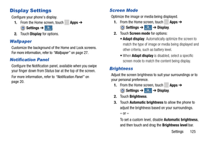 Page 131     
 
 
 
   
   
 
    
 
 
   
     
   
Display Settings 
Configure your phone's display. 
1.  From the Home screen, touch 
Apps  ➔ 
Settings  ➔ My deviceMy device . 
2.  Touch  Display for options. 
Wallpaper 
Customize the background of the Home and Lock screens. 
For more information, refer to  “Wallpaper” on page 27
. 
Notification Panel 
Configure the Notification pane l, available when you swipe 
your finger down from Status   bar at the top of the screen. 
For more information, refer to...