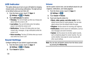 Page 134    
    
   
  
  
     
   
    
    
 
   
 
   
LED Indicator 
This option allows you to turn on your LED lights for charging, 
missed events, and incoming notifications. The light will turn 
on by default unless you turn them off. 1.  From the Home screen, touch 
Apps  ➔ 
Settings  ➔My deviceMy device ➔ Display . 
2.  Touch  LED indicator  for options: 
•Charging : The red LED lights up when you charge your 
device while the screen is off. 
•Low battery : The red LED blinks when the battery 
power...