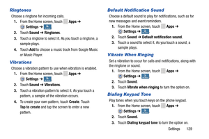 Page 135     
 
 
 
 
  
   
    
   
 
 
 
   
   
 
 
  
  
 
 
   
Ringtones 
Choose a ringtone for incoming calls. 
1.  From the Home screen, touch 
Apps  ➔ 
Settings  ➔ My deviceMy device . 
2.  Touch  Sound  ➔ Ringtones . 
3.	  Touch a ringtone to select it. As you touch a ringtone, a 
sample plays. 
4.	  Touch  Add to choose a music track from Google Music 
or Music Player. 
Vibrations 
Choose a vibration pattern to use when vibration is enabled.  1.  From the Home screen, touch 
Apps  ➔ 
Settings  ➔ My...